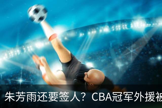 朱芳雨还要签人？CBA冠军外援被广东队看中，全联盟最强得分机器