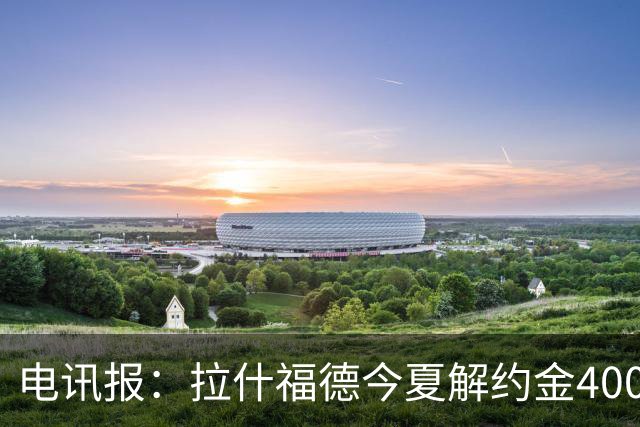 电讯报：拉什福德今夏解约金4000万镑，但不适用于曼城和利物浦