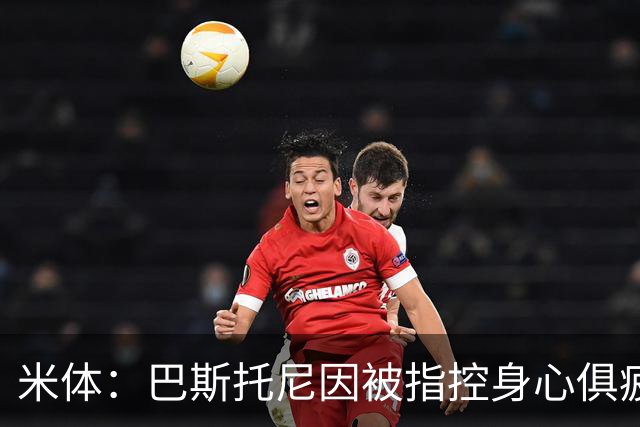 米体：巴斯托尼因被指控身心俱疲 皇马尚未报价但国米不排斥出售