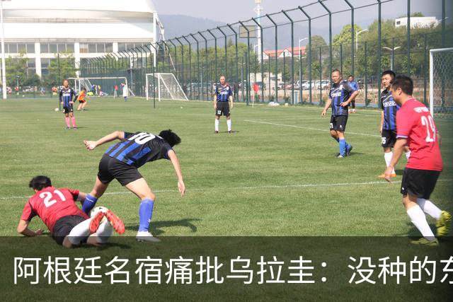 阿根廷名宿痛批乌拉圭：没种的东西！就像我们有时候说法国队一样